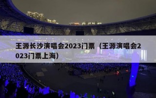 王源长沙演唱会2023门票（王源演唱会2023门票上海）