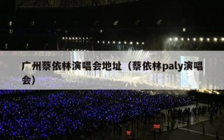 广州蔡依林演唱会地址（蔡依林paly演唱会）