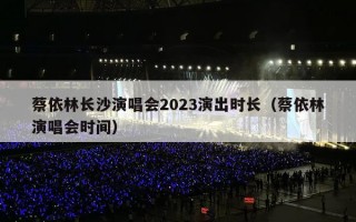 蔡依林长沙演唱会2023演出时长（蔡依林演唱会时间）