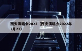 西安演唱会2022（西安演唱会2022年7月22）