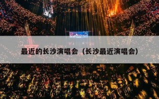 最近的长沙演唱会（长沙最近演唱会）
