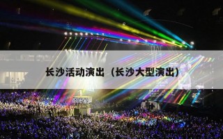 长沙活动演出（长沙大型演出）