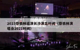 2023蔡依林巡演长沙演出时间（蔡依林演唱会2021时间）