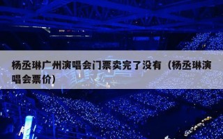 杨丞琳广州演唱会门票卖完了没有（杨丞琳演唱会票价）
