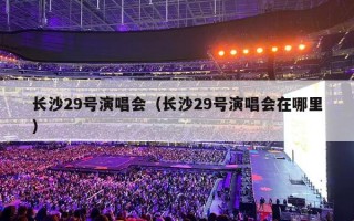 长沙29号演唱会（长沙29号演唱会在哪里）