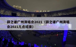 薛之谦广州演唱会2021（薛之谦广州演唱会2021几点结束）
