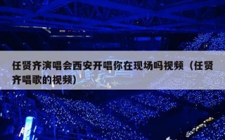 任贤齐演唱会西安开唱你在现场吗视频（任贤齐唱歌的视频）