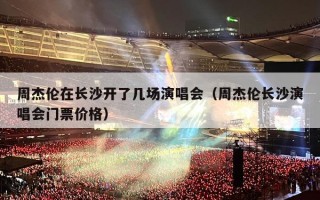 周杰伦在长沙开了几场演唱会（周杰伦长沙演唱会门票价格）