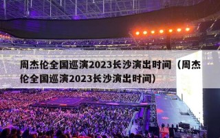 周杰伦全国巡演2023长沙演出时间（周杰伦全国巡演2023长沙演出时间）