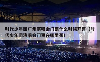 时代少年团广州演唱会门票什么时候开售（时代少年团演唱会门票在哪里买）