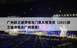 广州薛之谦演唱会门票从哪发货（2021薛之谦演唱会广州售票）