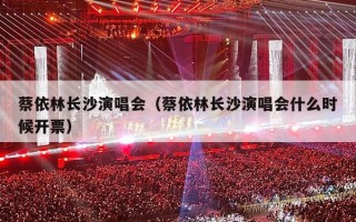 蔡依林长沙演唱会（蔡依林长沙演唱会什么时候开票）