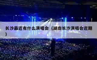 长沙最近有什么演唱会（湖南长沙演唱会近期）