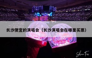 长沙便宜的演唱会（长沙演唱会在哪里买票）