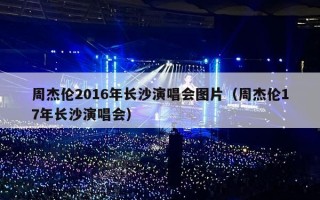 周杰伦2016年长沙演唱会图片（周杰伦17年长沙演唱会）