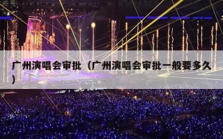 广州演唱会审批（广州演唱会审批一般要多久）