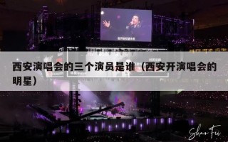 西安演唱会的三个演员是谁（西安开演唱会的明星）
