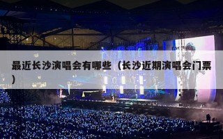 最近长沙演唱会有哪些（长沙近期演唱会门票）