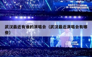 武汉最近有谁的演唱会（武汉最近演唱会有哪些）