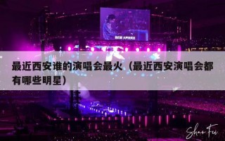 最近西安谁的演唱会最火（最近西安演唱会都有哪些明星）