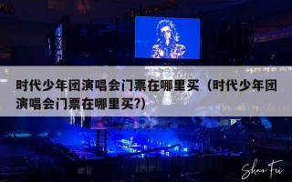 时代少年团演唱会门票在哪里买（时代少年团演唱会门票在哪里买?）