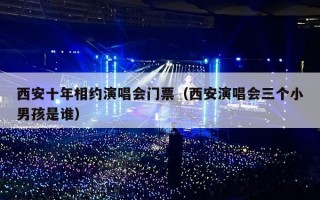 西安十年相约演唱会门票（西安演唱会三个小男孩是谁）