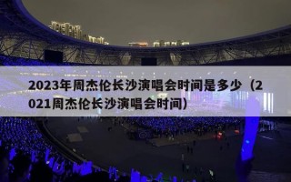 2023年周杰伦长沙演唱会时间是多少（2021周杰伦长沙演唱会时间）