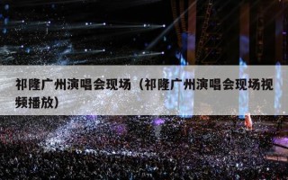 祁隆广州演唱会现场（祁隆广州演唱会现场视频播放）