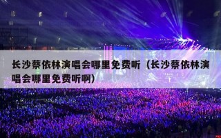 长沙蔡依林演唱会哪里免费听（长沙蔡依林演唱会哪里免费听啊）