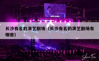 长沙有名的演艺剧场（长沙有名的演艺剧场有哪些）