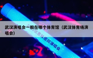 武汉演唱会一般在哪个体育馆（武汉体育场演唱会）