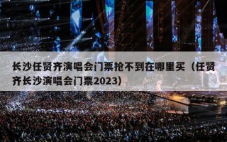 长沙任贤齐演唱会门票抢不到在哪里买（任贤齐长沙演唱会门票2023）