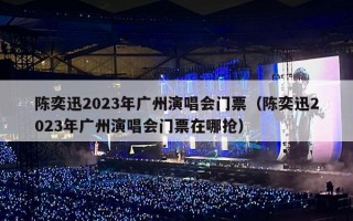 陈奕迅2023年广州演唱会门票（陈奕迅2023年广州演唱会门票在哪抢）