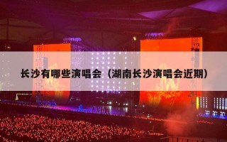 长沙有哪些演唱会（湖南长沙演唱会近期）