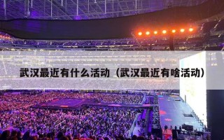武汉最近有什么活动（武汉最近有啥活动）