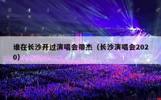 谁在长沙开过演唱会带杰（长沙演唱会2020）