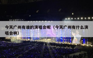 今天广州有谁的演唱会呢（今天广州有什么演唱会啊）