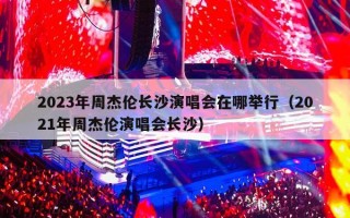 2023年周杰伦长沙演唱会在哪举行（2021年周杰伦演唱会长沙）