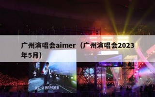 广州演唱会aimer（广州演唱会2023年5月）