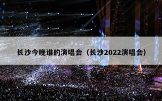 长沙今晚谁的演唱会（长沙2022演唱会）