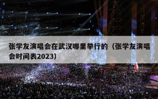张学友演唱会在武汉哪里举行的（张学友演唱会时间表2023）
