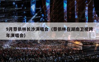 9月蔡依林长沙演唱会（蔡依林在湖南卫视跨年演唱会）