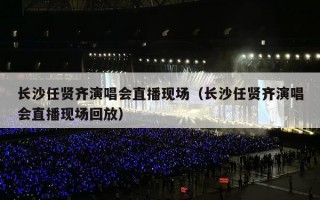 长沙任贤齐演唱会直播现场（长沙任贤齐演唱会直播现场回放）