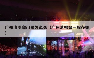 广州演唱会门票怎么买（广州演唱会一般在哪）