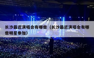 长沙最近演唱会有哪些（长沙最近演唱会有哪些明星参加）