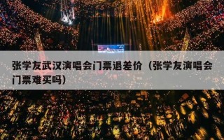 张学友武汉演唱会门票退差价（张学友演唱会门票难买吗）