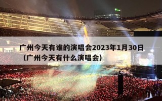 广州今天有谁的演唱会2023年1月30日（广州今天有什么演唱会）