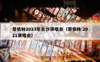蔡依林2023年长沙演唱会（蔡依林 2021演唱会）