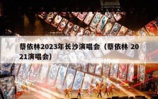 蔡依林2023年长沙演唱会（蔡依林 2021演唱会）