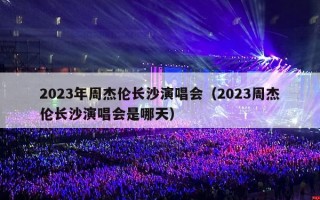 2023年周杰伦长沙演唱会（2023周杰伦长沙演唱会是哪天）